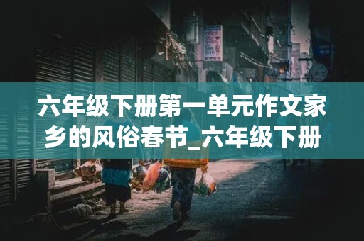 六年级下册第一单元作文家乡的风俗春节_六年级下册第一单元作文家乡的风俗春节400