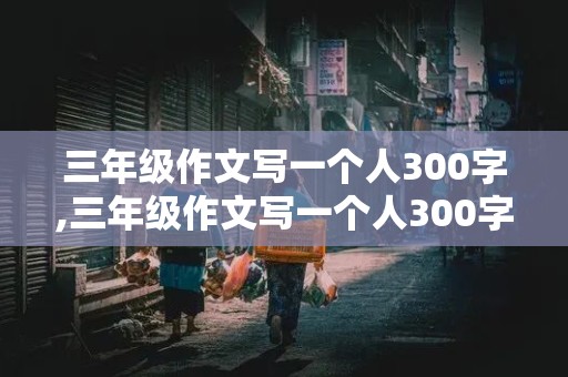 三年级作文写一个人300字,三年级作文写一个人300字左右