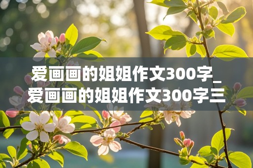 爱画画的姐姐作文300字_爱画画的姐姐作文300字三年级