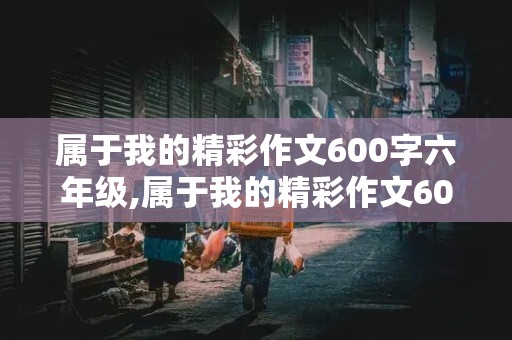 属于我的精彩作文600字六年级,属于我的精彩作文600字六年级记叙文