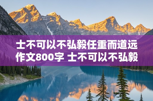 士不可以不弘毅任重而道远作文800字 士不可以不弘毅任重而道远作文800字议论文