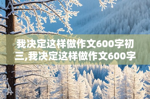 我决定这样做作文600字初三,我决定这样做作文600字初三优秀