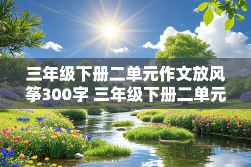 三年级下册二单元作文放风筝300字 三年级下册二单元作文放风筝300字作文中必须有小明