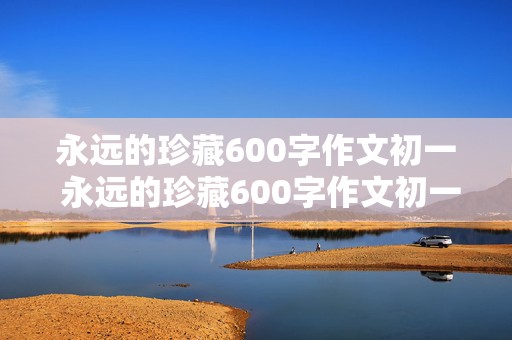 永远的珍藏600字作文初一 永远的珍藏600字作文初一下册