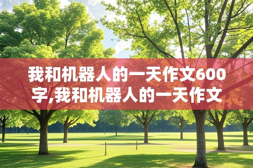 我和机器人的一天作文600字,我和机器人的一天作文600字怎么写