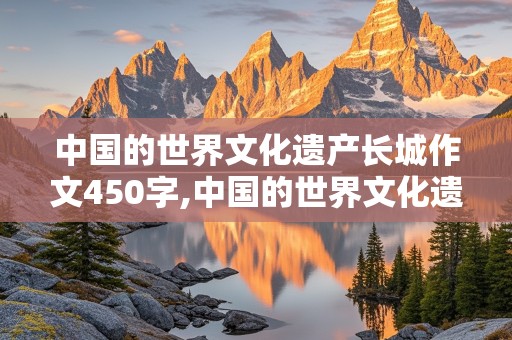 中国的世界文化遗产长城作文450字,中国的世界文化遗产长城作文450字说明文