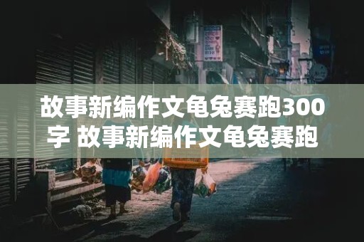 故事新编作文龟兔赛跑300字 故事新编作文龟兔赛跑300字左右