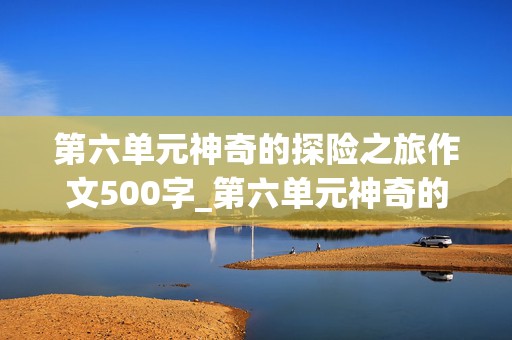 第六单元神奇的探险之旅作文500字_第六单元神奇的探险之旅作文500字图片