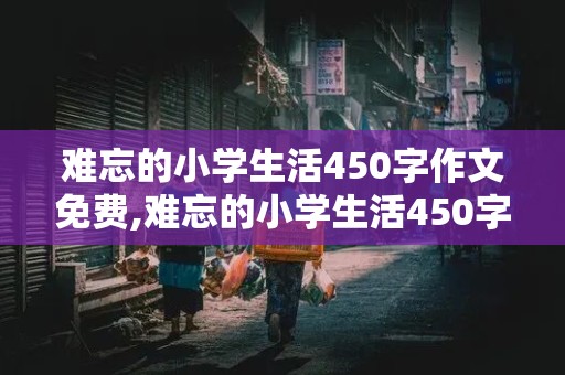 难忘的小学生活450字作文免费,难忘的小学生活450字作文免费六年级