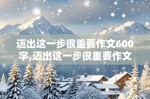 迈出这一步很重要作文600字,迈出这一步很重要作文600字初中