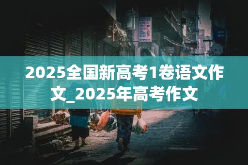 2025全国新高考1卷语文作文_2025年高考作文