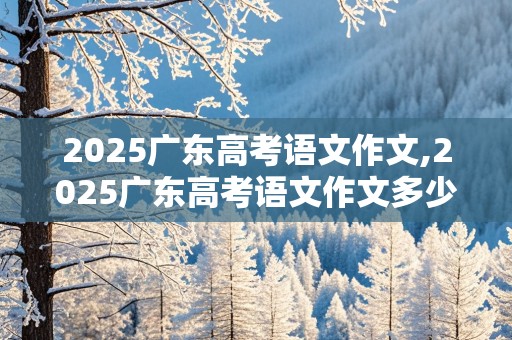 2025广东高考语文作文,2025广东高考语文作文多少分