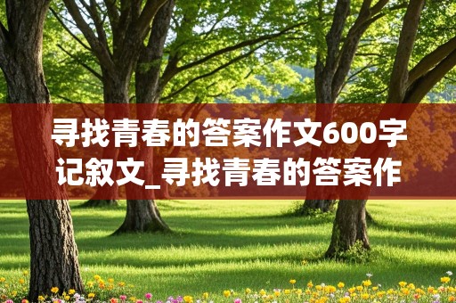 寻找青春的答案作文600字记叙文_寻找青春的答案作文600字记叙文初一