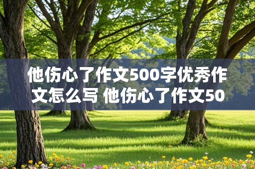 他伤心了作文500字优秀作文怎么写 他伤心了作文500字优秀作文怎么写重点写伤心的事了