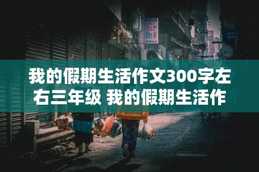 我的假期生活作文300字左右三年级 我的假期生活作文300字左右三年级暑假