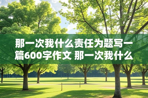 那一次我什么责任为题写一篇600字作文 那一次我什么责任为题写一篇600字作文记叙文