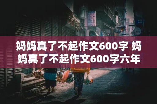 妈妈真了不起作文600字 妈妈真了不起作文600字六年级