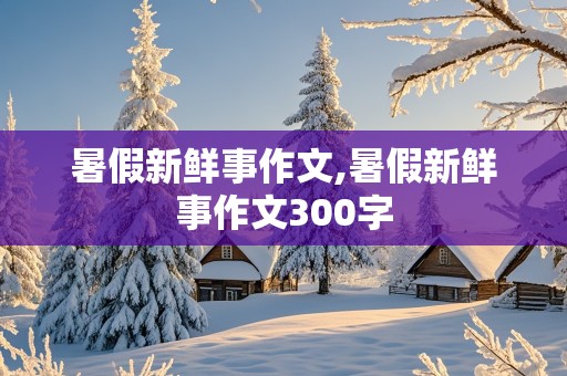 暑假新鲜事作文,暑假新鲜事作文300字