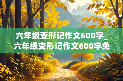 六年级变形记作文600字_六年级变形记作文600字免费