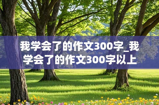 我学会了的作文300字_我学会了的作文300字以上