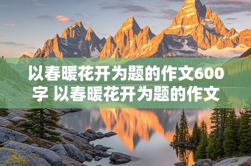 以春暖花开为题的作文600字 以春暖花开为题的作文600字初中