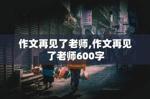 作文再见了老师,作文再见了老师600字