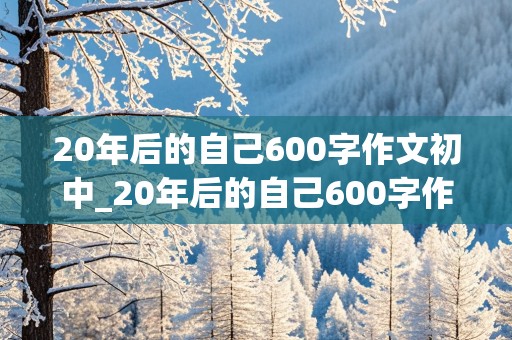 20年后的自己600字作文初中_20年后的自己600字作文初中是教育局局长