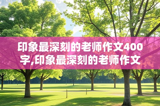 印象最深刻的老师作文400字,印象最深刻的老师作文400字作文