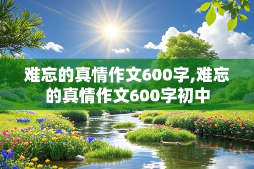 难忘的真情作文600字,难忘的真情作文600字初中