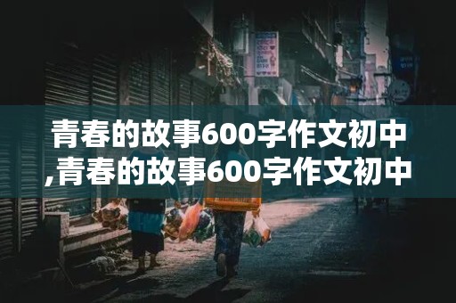 青春的故事600字作文初中,青春的故事600字作文初中生