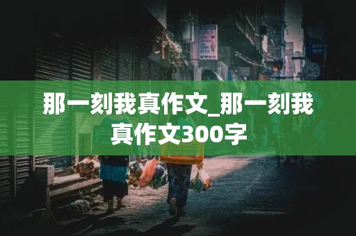 那一刻我真作文_那一刻我真作文300字