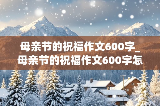 母亲节的祝福作文600字_母亲节的祝福作文600字怎么写