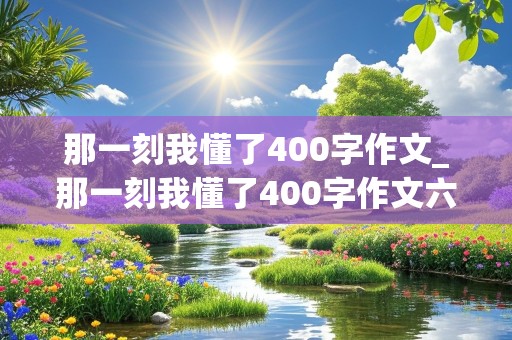 那一刻我懂了400字作文_那一刻我懂了400字作文六年级