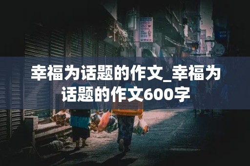 幸福为话题的作文_幸福为话题的作文600字