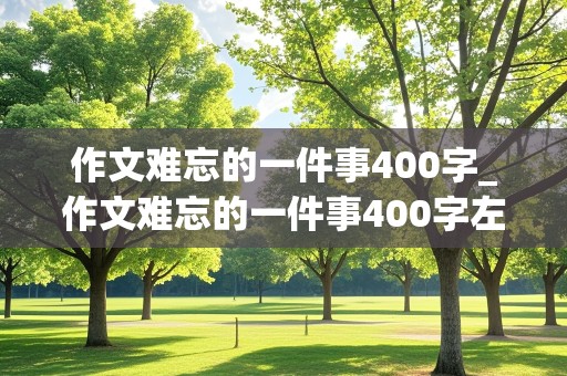 作文难忘的一件事400字_作文难忘的一件事400字左右