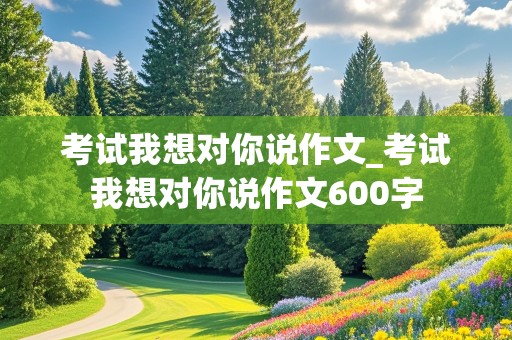 考试我想对你说作文_考试我想对你说作文600字