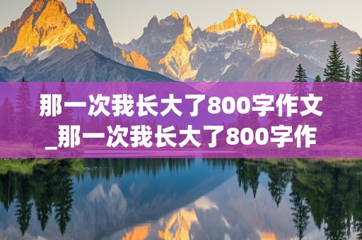 那一次我长大了800字作文_那一次我长大了800字作文初二