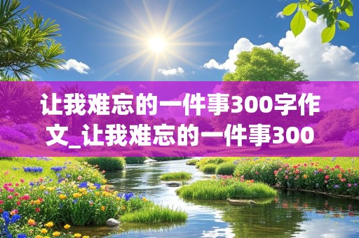 让我难忘的一件事300字作文_让我难忘的一件事300字作文三年级