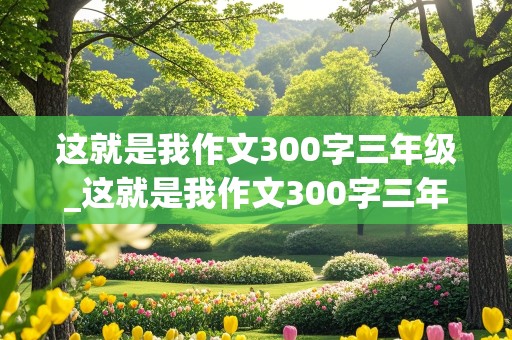 这就是我作文300字三年级_这就是我作文300字三年级女生