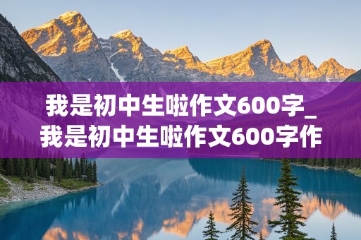 我是初中生啦作文600字_我是初中生啦作文600字作文