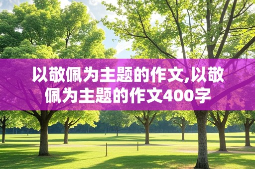 以敬佩为主题的作文,以敬佩为主题的作文400字