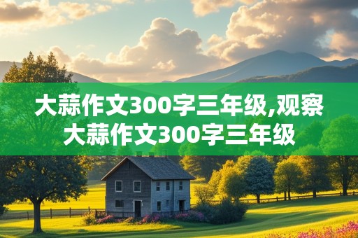 大蒜作文300字三年级,观察大蒜作文300字三年级