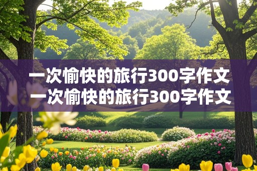 一次愉快的旅行300字作文 一次愉快的旅行300字作文三年级