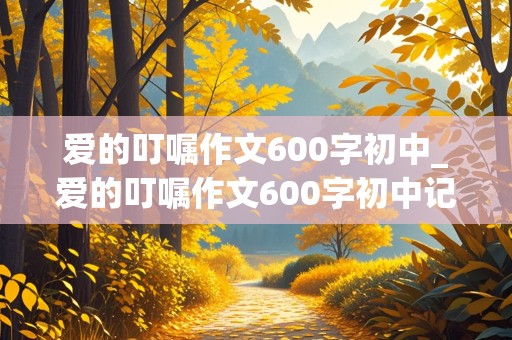 爱的叮嘱作文600字初中_爱的叮嘱作文600字初中记叙文