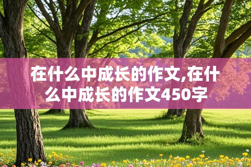 在什么中成长的作文,在什么中成长的作文450字