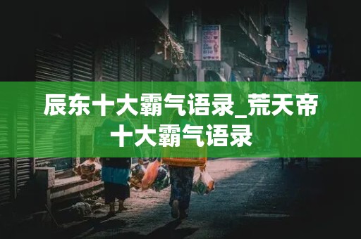 辰东十大霸气语录_荒天帝十大霸气语录