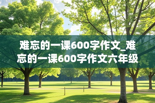 难忘的一课600字作文_难忘的一课600字作文六年级