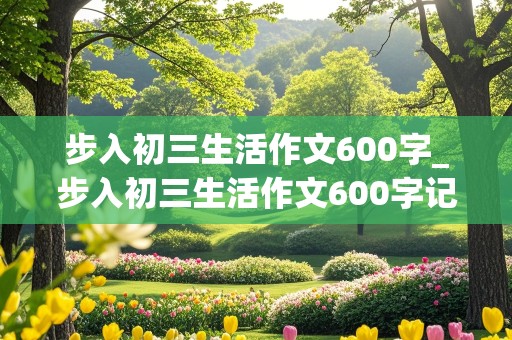 步入初三生活作文600字_步入初三生活作文600字记叙文