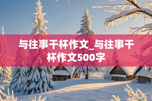 与往事干杯作文_与往事干杯作文500字