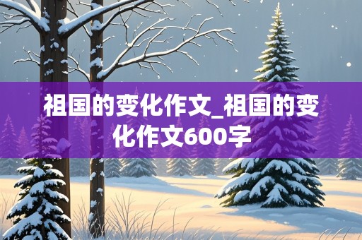 祖国的变化作文_祖国的变化作文600字